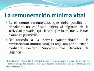 La remuneración mínima vital
 Es el monto remunerativo que debe percibir un
  trabajador no calificado sujeto al régimen de la
  actividad privada, que labore por lo menos 4 horas
  diarias en promedio.
 De acuerdo a la norma constitucional* , la
  remuneración mínima vital, es regulada por el Estado
  mediante Decretos Supremos y/o Decretos de
  Urgencia.

* Constitución 1993, artículo 24° in fine:"las remuneraciones mínimas se regulan por
el Estado, con participación de las organizaciones representativas de los trabajadores
y los empleadores".
 