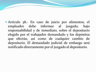  Artículo 38.- En caso de juicio por alimentos, el
 empleador debe informar al juzgado, bajo
 responsabilidad y de inmediato, sobre el depositario
 elegido por el trabajador demandado y los depósitos
 que efectúe, así como de cualquier cambio de
 depositario. El demandado judicial de embargo será
 notificado directamente por el juzgado al depositario.
 
