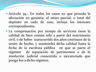  Artículo 39.- En todos los casos en que preceda la
  afectación en garantía; el retiro parcial, o total del
  depósito en cado de cese, incluye los intereses
  correspondientes.
 La compensación por tiempo de servicios tiene la
  calidad de bien común sólo a partir del matrimonio
  civil, o de haber transcurrido dos años continuos de la
  unión de hecho, y mantendrá dicha calidad hasta la
  fecha de la escritura pública en que se pacte el
  régimen de separación de patrimonios o de la
  resolución judicial consentida o ejecutoriada que
  ponga fon a dicho régimen.
 