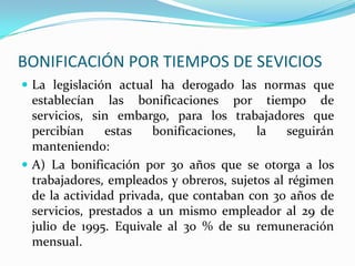 BONIFICACIÓN POR TIEMPOS DE SEVICIOS
 La legislación actual ha derogado las normas que
  establecían las bonificaciones por tiempo de
  servicios, sin embargo, para los trabajadores que
  percibían     estas   bonificaciones,   la    seguirán
  manteniendo:
 A) La bonificación por 30 años que se otorga a los
  trabajadores, empleados y obreros, sujetos al régimen
  de la actividad privada, que contaban con 30 años de
  servicios, prestados a un mismo empleador al 29 de
  julio de 1995. Equivale al 30 % de su remuneración
  mensual.
 