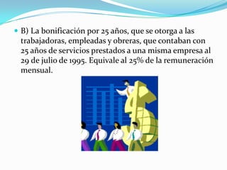  B) La bonificación por 25 años, que se otorga a las
 trabajadoras, empleadas y obreras, que contaban con
 25 años de servicios prestados a una misma empresa al
 29 de julio de 1995. Equivale al 25% de la remuneración
 mensual.
 