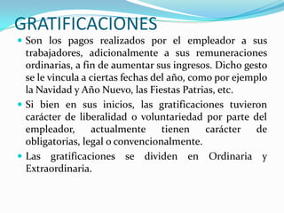 GRATIFICACIONES
 Son los pagos realizados por el empleador a sus
  trabajadores, adicionalmente a sus remuneraciones
  ordinarias, a fin de aumentar sus ingresos. Dicho gesto
  se le vincula a ciertas fechas del año, como por ejemplo
  la Navidad y Año Nuevo, las Fiestas Patrias, etc.
 Si bien en sus inicios, las gratificaciones tuvieron
  carácter de liberalidad o voluntariedad por parte del
  empleador,      actualmente      tienen    carácter   de
  obligatorias, legal o convencionalmente.
 Las gratificaciones se dividen en Ordinaria y
  Extraordinaria.
 