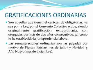 GRATIFICACIONES ORDINARIAS
 Son aquellas que tienen el carácter de obligatorias, ya
  sea por la Ley, por el Convenio Colectivo o que, siendo
  originalmente gratificación extraordinaria, son
  otorgadas por más de dos años consecutivos, tal como
  lo ha establecido la jurisprudencia laboral.
 Las remuneraciones ordinarias son las pagadas por
  motivo de Fiestas Patrias(mes de julio) y Navidad y
  Año Nuevo(mes de diciembre).
 