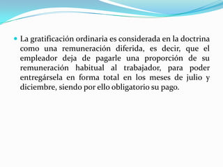  La gratificación ordinaria es considerada en la doctrina
 como una remuneración diferida, es decir,         que el
 empleador deja de pagarle una proporción           de su
 remuneración habitual al trabajador, para          poder
 entregársela en forma total en los meses de       julio y
 diciembre, siendo por ello obligatorio su pago.
 