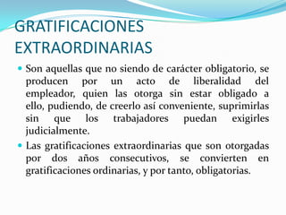 GRATIFICACIONES
EXTRAORDINARIAS
 Son aquellas que no siendo de carácter obligatorio, se
  producen por un acto de liberalidad del
  empleador, quien las otorga sin estar obligado a
  ello, pudiendo, de creerlo así conveniente, suprimirlas
  sin que los trabajadores puedan exigirles
  judicialmente.
 Las gratificaciones extraordinarias que son otorgadas
  por dos años consecutivos, se convierten en
  gratificaciones ordinarias, y por tanto, obligatorias.
 