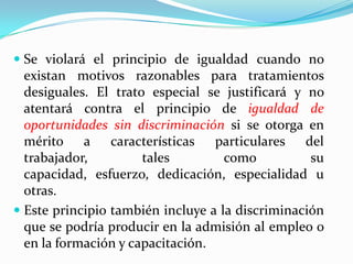  Se violará el principio de igualdad cuando no
  existan motivos razonables para tratamientos
  desiguales. El trato especial se justificará y no
  atentará contra el principio de igualdad de
  oportunidades sin discriminación si se otorga en
  mérito a características particulares del
  trabajador,         tales       como           su
  capacidad, esfuerzo, dedicación, especialidad u
  otras.
 Este principio también incluye a la discriminación
  que se podría producir en la admisión al empleo o
  en la formación y capacitación.
 