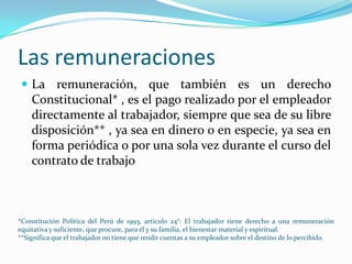 Las remuneraciones
  La remuneración, que también es un derecho
    Constitucional* , es el pago realizado por el empleador
    directamente al trabajador, siempre que sea de su libre
    disposición** , ya sea en dinero o en especie, ya sea en
    forma periódica o por una sola vez durante el curso del
    contrato de trabajo



*Constitución Política del Perú de 1993, articulo 24°: El trabajador tiene derecho a una remuneración
equitativa y suficiente, que procure, para él y su familia, el bienestar material y espiritual.
**Significa que el trabajador no tiene que rendir cuentas a su empleador sobre el destino de lo percibido.
 
