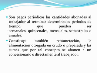  Son pagos periódicos las cantidades abonadas al
  trabajador al terminar determinados periodos de
  tiempo,           que         pueden         ser
  semanales, quincenales, mensuales, semestrales o
  anuales.
 Constituye      también     remuneración,     la
  alimentación otorgada en crudo o preparada y las
  sumas que por tal concepto se abonen a un
  concesionario o directamente al trabajador.
 