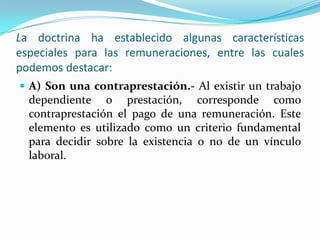 La doctrina ha establecido algunas características
especiales para las remuneraciones, entre las cuales
podemos destacar:
 A) Son una contraprestación.- Al existir un trabajo
  dependiente o prestación, corresponde como
  contraprestación el pago de una remuneración. Este
  elemento es utilizado como un criterio fundamental
  para decidir sobre la existencia o no de un vínculo
  laboral.
 