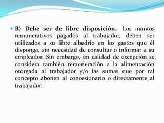  B) Debe ser de libre disposición.- Los montos
 remunerativos pagados al trabajador, deben ser
 utilizados a su libre albedrío en los gastos que él
 disponga, sin necesidad de consultar o informar a su
 empleador. Sin embargo, en calidad de excepción se
 considera también remuneración a la alimentación
 otorgada al trabajador y/o las sumas que por tal
 concepto abonen al concesionario o directamente al
 trabajador.
 