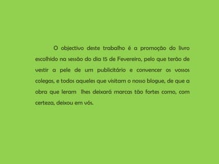 O objectivo deste trabalho é a promoção do livro escolhido na sessão do dia 15 de Fevereiro, pelo que terão de vestir a pele de um publicitário e convencer os vossos colegas, e todos aqueles que visitam o nosso blogue, de que a obra que leram  lhes deixará marcas tão fortes como, com certeza, deixou em vós. 