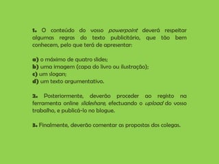 1. O conteúdo do vosso powerpoint deverá respeitar algumas regras do texto publicitário, que tão bem conhecem, pelo que terá de apresentar:a) o máximo de quatro slides;b) uma imagem (capa do livro ou ilustração);c) um slogan;d) um texto argumentativo.2. Posteriormente, deverão proceder ao registo na ferramenta online slideshare, efectuando o upload do vosso trabalho, e publicá-lo no blogue.3. Finalmente, deverão comentar as propostas dos colegas.