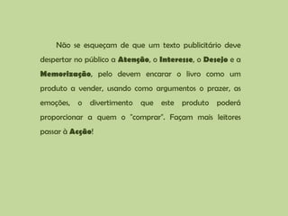 Não se esqueçam de que um texto publicitário deve despertar no público a Atenção, o Interesse, o Desejo e a Memorização, pelo devem encarar o livro como um produto a vender, usando como argumentos o prazer, as emoções, o divertimento que este produto poderá proporcionar a quem o "comprar". Façam mais leitores passar à Acção!