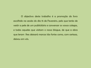 O objectivo deste trabalho é a promoção do livro escolhido na sessão do dia 15 de Fevereiro, pelo que terão de vestir a pele de um publicitário e convencer os vossos colegas, e todos aqueles que visitam o nosso blogue, de que a obra que leram  lhes deixará marcas tão fortes como, com certeza, deixou em vós. 