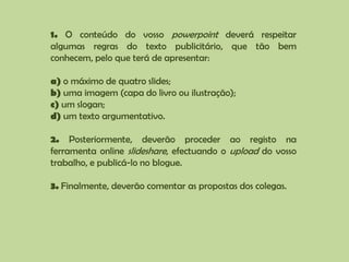 1. O conteúdo do vosso powerpoint deverá respeitar algumas regras do texto publicitário, que tão bem conhecem, pelo que terá de apresentar:a) o máximo de quatro slides;b) uma imagem (capa do livro ou ilustração);c) um slogan;d) um texto argumentativo.2. Posteriormente, deverão proceder ao registo na ferramenta online slideshare, efectuando o upload do vosso trabalho, e publicá-lo no blogue.3. Finalmente, deverão comentar as propostas dos colegas.