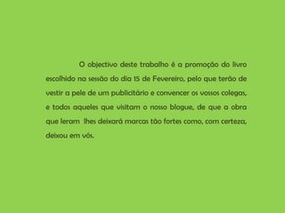 O objectivo deste trabalho é a promoção do livro escolhido na sessão do dia 15 de Fevereiro, pelo que terão de vestir a pele de um publicitário e convencer os vossos colegas, e todos aqueles que visitam o nosso blogue, de que a obra que leram  lhes deixará marcas tão fortes como, com certeza, deixou em vós.  