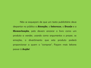Não se esqueçam de que um texto publicitário deve despertar no público a  Atenção , o  Interesse , o  Desejo  e a  Memorização , pelo devem encarar o livro como um produto a vender, usando como argumentos o prazer, as emoções, o divertimento que este produto poderá proporcionar a quem o "comprar". Façam mais leitores passar à  Acção ! 