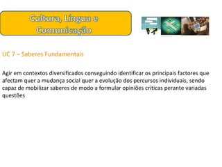 UC 7 – Saberes Fundamentais  Agir em contextos diversificados conseguindo identificar os principais factores que afectam quer a mudança social quer a evolução dos percursos individuais, sendo capaz de mobilizar saberes de modo a formular opiniões críticas perante variadas questões 