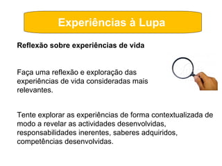 Experiências à Lupa  Tente explorar as experiências de forma contextualizada de modo a revelar as actividades desenvolvidas, responsabilidades inerentes, saberes adquiridos, competências desenvolvidas. Reflexão sobre experiências de vida Faça uma reflexão e exploração das experiências de vida consideradas mais relevantes. 