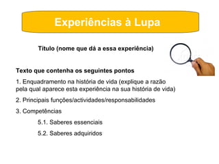 Experiências à Lupa  Título (nome que dá a essa experiência) Texto que contenha os seguintes pontos 1. Enquadramento na história de vida (explique a razão pela qual aparece esta experiência na sua história de vida) 2. Principais funções/actividades/responsabilidades 3. Competências 5.1. Saberes essenciais 5.2. Saberes adquiridos  