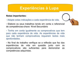 Experiências à Lupa  Notas importantes: Adapte estas indicações a cada experiência de vida. Elabore os seus trabalhos tendo em conta o referencial de competências-chave  Nível Secundário Tenha em conta igualmente os comprovativos que tem para cada experiência de vida. As experiências de vida que não tenham comprovativos requerem textos mais aprofundados. No final do trabalho verifique se a reflexão que fez das experiências de vida em questão junto com os comprovativos são suficientes para demonstrar as competências adquiridas. 