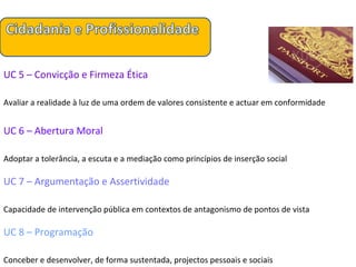 UC 5 – Convicção e Firmeza Ética Avaliar a realidade à luz de uma ordem de valores consistente e actuar em conformidade UC 6 – Abertura Moral Adoptar a tolerância, a escuta e a mediação como princípios de inserção social UC 7 – Argumentação e Assertividade Capacidade de intervenção pública em contextos de antagonismo de pontos de vista UC 8 – Programação Conceber e desenvolver, de forma sustentada, projectos pessoais e sociais 