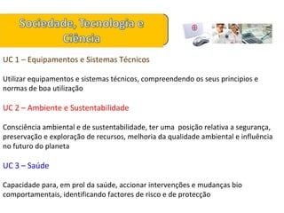 UC 1 – Equipamentos e Sistemas Técnicos Utilizar equipamentos e sistemas técnicos, compreendendo os seus principios e normas de boa utilização UC 2 – Ambiente e Sustentabilidade Consciência ambiental e de sustentabilidade, ter uma  posição relativa a segurança, preservação e exploração de recursos, melhoria da qualidade ambiental e influência no futuro do planeta UC 3 – Saúde Capacidade para, em prol da saúde, accionar intervenções e mudanças bio comportamentais, identificando factores de risco e de protecção 