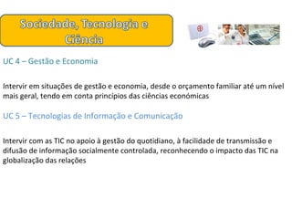 UC 4 – Gestão e Economia Intervir em situações de gestão e economia, desde o orçamento familiar até um nível mais geral, tendo em conta princípios das ciências económicas UC 5 – Tecnologias de Informação e Comunicação Intervir com as TIC no apoio à gestão do quotidiano, à facilidade de transmissão e difusão de informação socialmente controlada, reconhecendo o impacto das TIC na globalização das relações 