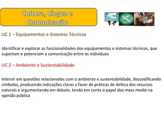 UC 1 – Equipamentos e Sistemas Técnicos Identificar e explorar as funcionalidades dos equipamentos e sistemas técnicos, que suportam e potenciam a comunicação entre os indivíduos  UC 2 – Ambiente e Sustentabilidade Intervir em questões relacionadas com o ambiente e sustentabilidade, descodificando símbolos, produzindo indicações claras a favor de práticas de defesa dos recursos naturais e argumentando em debate, tendo em conta o papel dos  mass media  na opinião pública 