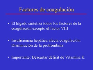 Factores de coagulación

• El hígado sintetiza todos los factores de la
  coagulación excepto el factor VIII

• Insuficiencia hepática afecta coagulación:
  Disminución de la protrombina

• Importante: Descartar déficit de Vitamina K
 