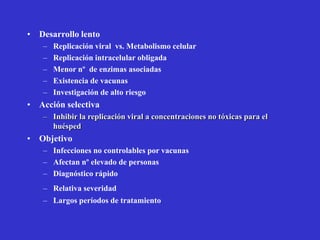 • Desarrollo lento
   –   Replicación viral vs. Metabolismo celular
   –   Replicación intracelular obligada
   –   Menor nº de enzimas asociadas
   –   Existencia de vacunas
   –   Investigación de alto riesgo
• Acción selectiva
   – Inhibir la replicación viral a concentraciones no tóxicas para el
     huésped
• Objetivo
   – Infecciones no controlables por vacunas
   – Afectan nº elevado de personas
   – Diagnóstico rápido
   – Relativa severidad
   – Largos períodos de tratamiento
 