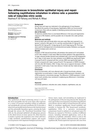 1110-0559 © 2012 The Egyptian Journal of Histology DOI: 10.1097/01.EHX.0000419802.25529.94
672
Introduction
The epithelium of distal conducting airways is one of
the most susceptible sites for acute injury after exposure
to a variety of toxicants including oxidant air pollutants
and metabolically activated xenobiotics [1]. It provides a
selectively permeable barrier between the internal tissues
and the potentially hazardous agents, entering the body
through the airways [2]. Nonciliated bronchiolar Clara
cells are the principal epithelial cell phenotype present
in the distal airways in many species [1]. Their function
is mainly to protect the respiratory tract. Clara cells have
a high xenobiotic transformation capacity and secrete
several proteins with important biological activities [3].
Airway injury, repair, and remodeling are implicated in
the pathogenesis of diverse lung diseases [4]. Among the
manyagentsthatcauselunginjury,hazardousairpollutants
exert chronic adverse effects on lung function [5], and are
likely to contribute significantly toward morbidity and
mortality in humans [6]. The bioactivated xenobiotic,
naphthalene (NA), is a pervasive environmental
contaminant found in ambient air and ground water [7].
Humans are exposed to NA from a number of different
sources, including industrial applications, such as the
production of phthalic anhydride, which is used in the
synthesis of resins, plastics, pharmaceuticals, and insect
repellents [8]. Nonoccupational exposures also arise from
Department of Histology, Faculty of Medicine,
El-Minia University, Minia, Egypt
Correspondence to Nashwa F. El-Tahawy
Tel.: 01145435777
e-mail: nashogo@yahoo.com
Received 15 January 2012
Accepted 17 May 2012
The Egyptian Journal of Histology
2012, 35:672-685
61 (1380-2012)
Background
Airway injury and repair are implicated in the pathogenesis of lung diseases.
Sex affects the severity of lung diseases. Naphthalene (NA) is an environmental
contaminant. Clara cells are capable of detoxifying several pulmonary toxicants.
Aim of the work
To determine whether there is a sex-based difference in the injury and regenerative
response to NA inhalation, and the possible role of inducible nitric oxide synthase
(iNOS).
Materials and methods
Thirty-six adult male and female albino rats were used. Rats were exposed to air
(group I; control) or NA vapor for 4 h, and then sacrificed after 6 h (group II), 12 h
(group III), 24 h (group IV), 14 days (group V), and 21days (group VI). The lungs
were used for histological and immunohistochemical studies. Exfoliation scoring and
statistical analysis were carried out.
Results
Inhalation of NA induced bronchiolar cell exfoliation that started at 6 h and peaked
at 24 h after inhalation in both sexes. Male bronchiolar epithelium fully regenerated by
14 days, whereas females showed some exfoliated cells in the lumen that disappeared
by 21 days. In both sexes, the mean exfoliation score (MES) was significantly higher
in groups III and IV compared with their controls. MES was significantly higher in
females compared with males in group III and V. The expression of iNOS increased
with time after NA inhalation. After 14 days, there was an apparent decrease in iNOS
expression in both sexes. It was more obvious in female rats than males during the
same period.
Conclusion
Injury occurred earlier, with more affected cells in female bronchioles, whereas
regeneration occurred earlier in males. Increased iNOS expression indicated a role
of NO production in bronchiolar damage. The difference in iNOS expression in both
sexes could provide a new mechanism in explaining sex differences in bronchiolar
cell injury and repair.
Keywords:
bronchiolar epithelium, inducible nitric oxide, inhalation, naphthalene, rats, sex
Egypt J Histol 35:672-685
© 2012 The Egyptian Journal of Histology
1110-0559
Sex differences in bronchiolar epithelial injury and repair
following naphthalene inhalation in albino rats: a possible
role of inducible nitric oxide
Nashwa F. El-Tahawy and Rehab A. Rifaai
Original article
Copyright © The Egyptian Journal of Histology. Unauthorized reproduction of this article is prohibited.
 