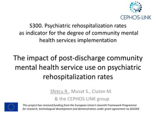 S300.	Psychiatric	rehospitalization	rates
as	indicator	for	the	degree	of	community	mental	
health	services	implementation	
The	impact	of	post-discharge	community	
mental	health	service	use	on	psychiatric	
rehospitalization	rates
Sfetcu	R.,	Musat	S.,	Ciutan M.
&	the	CEPHOS-LINK	group	
This	project	has	received	funding	from	the	European	Union’s	Seventh	Framework	Programme	
for	research,	technological	development	and	demonstration	under	grant	agreement	no	603264
 