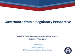 Governance from a Regulatory Perspective
Speech to BVI ICSA Corporate Governance Seminar
Tortola, 1st June 2016
Simon Gray
Special Advisor
BVI Financial Services Commission
 