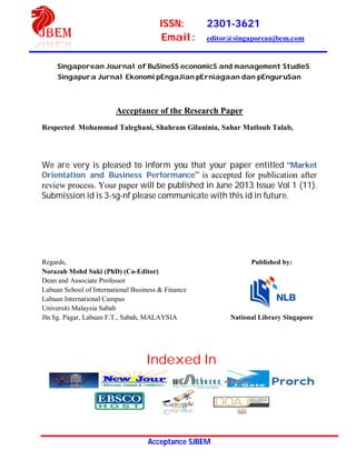 ISSN: 2301-3621
Email: editor@singaporeanjbem.com
Acceptance SJBEM
Singaporean Journal of BuSineSS economicS and management StudieS
Singapura Jurnal Ekonomi pEngaJian pErniagaan dan pEnguruSan
Acceptance of the Research Paper
Respected Mohammad Taleghani, Shahram Gilaninia, Sahar Matloub Talab,
We are very is pleased to inform you that your paper entitled “Market
Orientation and Business Performance” is accepted for publication after
review process. Your paper will be published in June 2013 Issue Vol 1 (11).
Submission id is 3-sg-nf please communicate with this id in future.
Regards, Published by:
Norazah Mohd Suki (PhD) (Co-Editor)
Dean and Associate Professor
Labuan School of International Business & Finance
Labuan International Campus
Universiti Malaysia Sabah
Jln Sg. Pagar, Labuan F.T., Sabah, MALAYSIA National Library Singapore
Indexed In
 