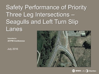 Safety Performance of Priority
Three Leg Intersections –
Seagulls and Left Turn Slip
Lanes
Submitted to
AITPM Conference
July 2016
 