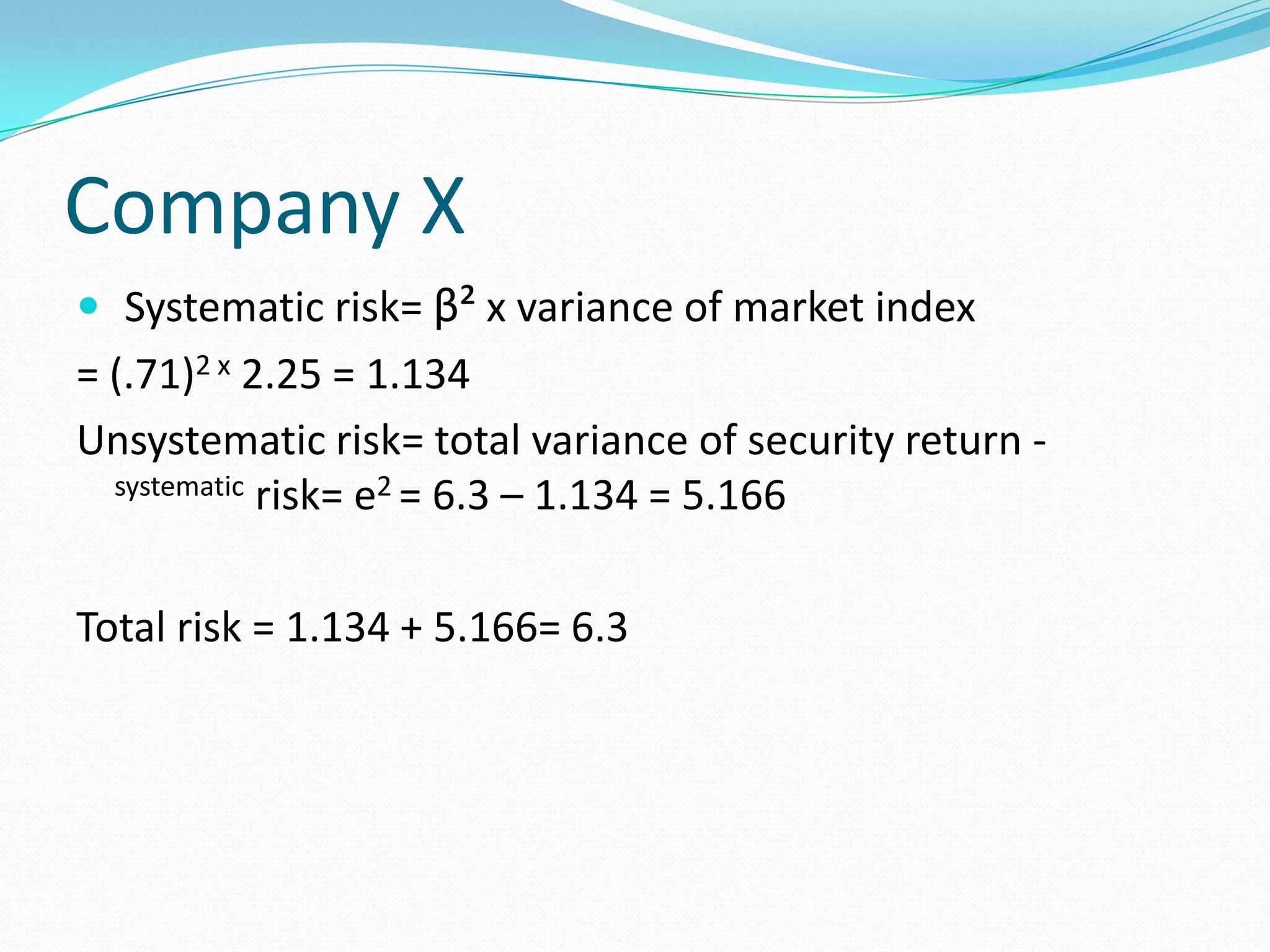 Company X
 Systematic risk= β² x variance of market index
= (.71)2 x 2.25 = 1.134
Unsystematic risk= total variance of security return -
  systematic risk= e2 = 6.3 – 1.134 = 5.166



Total risk = 1.134 + 5.166= 6.3
 
