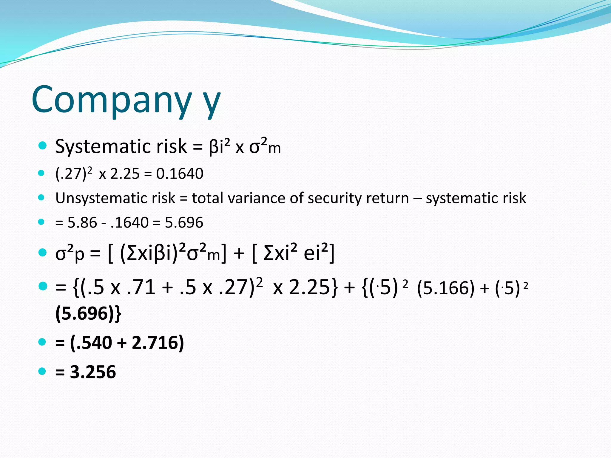 Company y
 Systematic risk = βi² x σ²m
 (.27)2 x 2.25 = 0.1640
 Unsystematic risk = total variance of security return – systematic risk
 = 5.86 - .1640 = 5.696

 σ²p = [ (Σxiβi)²σ²m] + [ Σxi² ei²]
 = {(.5 x .71 + .5 x .27)2 x 2.25} + {(.5) 2 (5.166) + (.5) 2
  (5.696)}
 = (.540 + 2.716)
 = 3.256
 