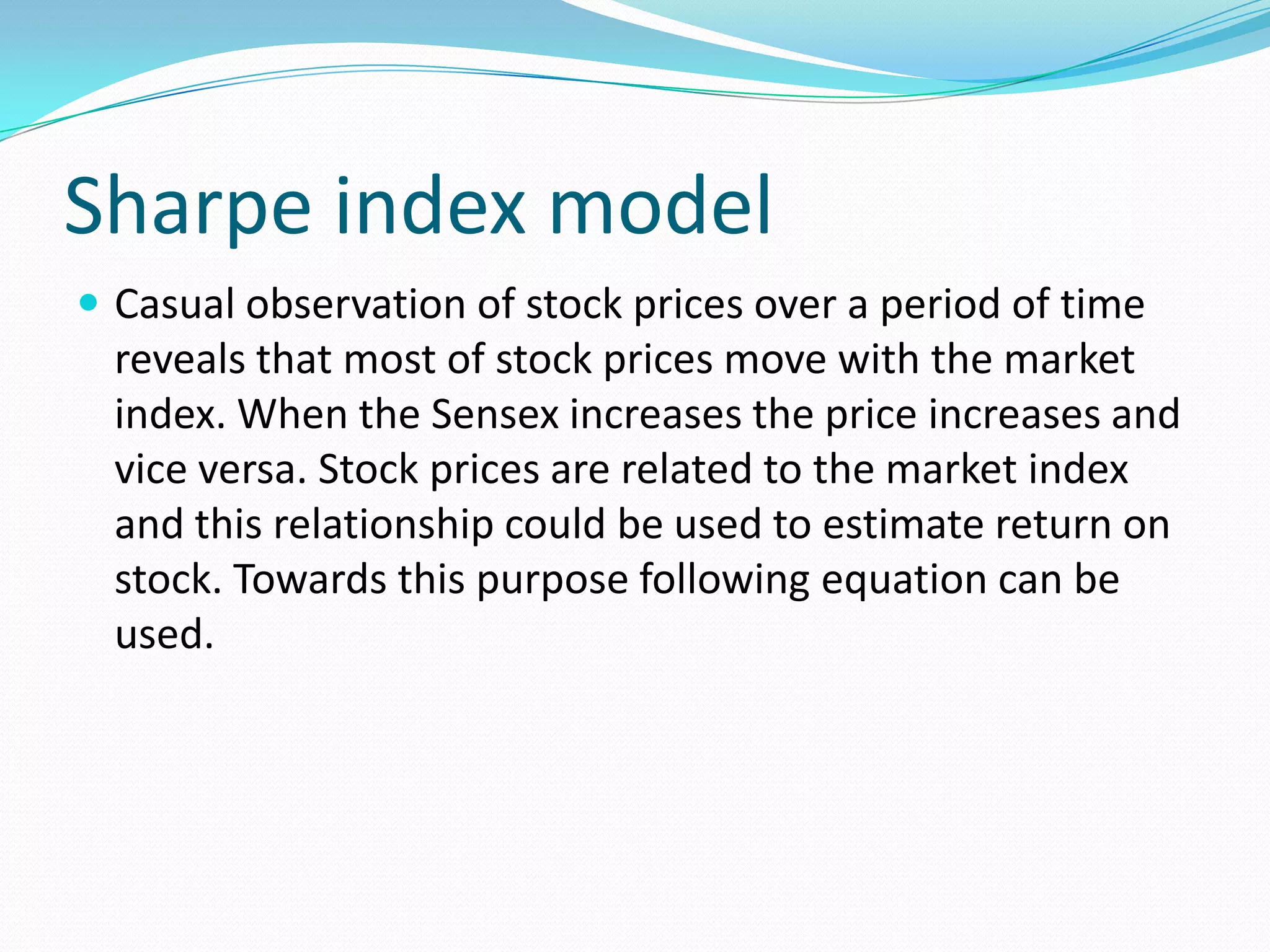 Sharpe index model
 Casual observation of stock prices over a period of time
  reveals that most of stock prices move with the market
  index. When the Sensex increases the price increases and
  vice versa. Stock prices are related to the market index
  and this relationship could be used to estimate return on
  stock. Towards this purpose following equation can be
  used.
 