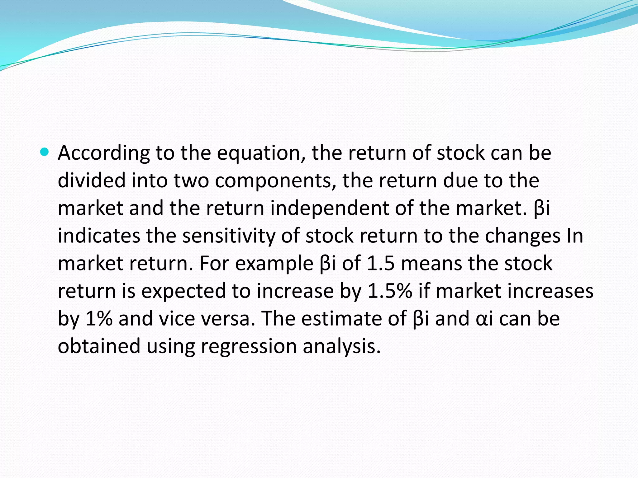  According to the equation, the return of stock can be
  divided into two components, the return due to the
  market and the return independent of the market. βi
  indicates the sensitivity of stock return to the changes In
  market return. For example βi of 1.5 means the stock
  return is expected to increase by 1.5% if market increases
  by 1% and vice versa. The estimate of βi and αi can be
  obtained using regression analysis.
 