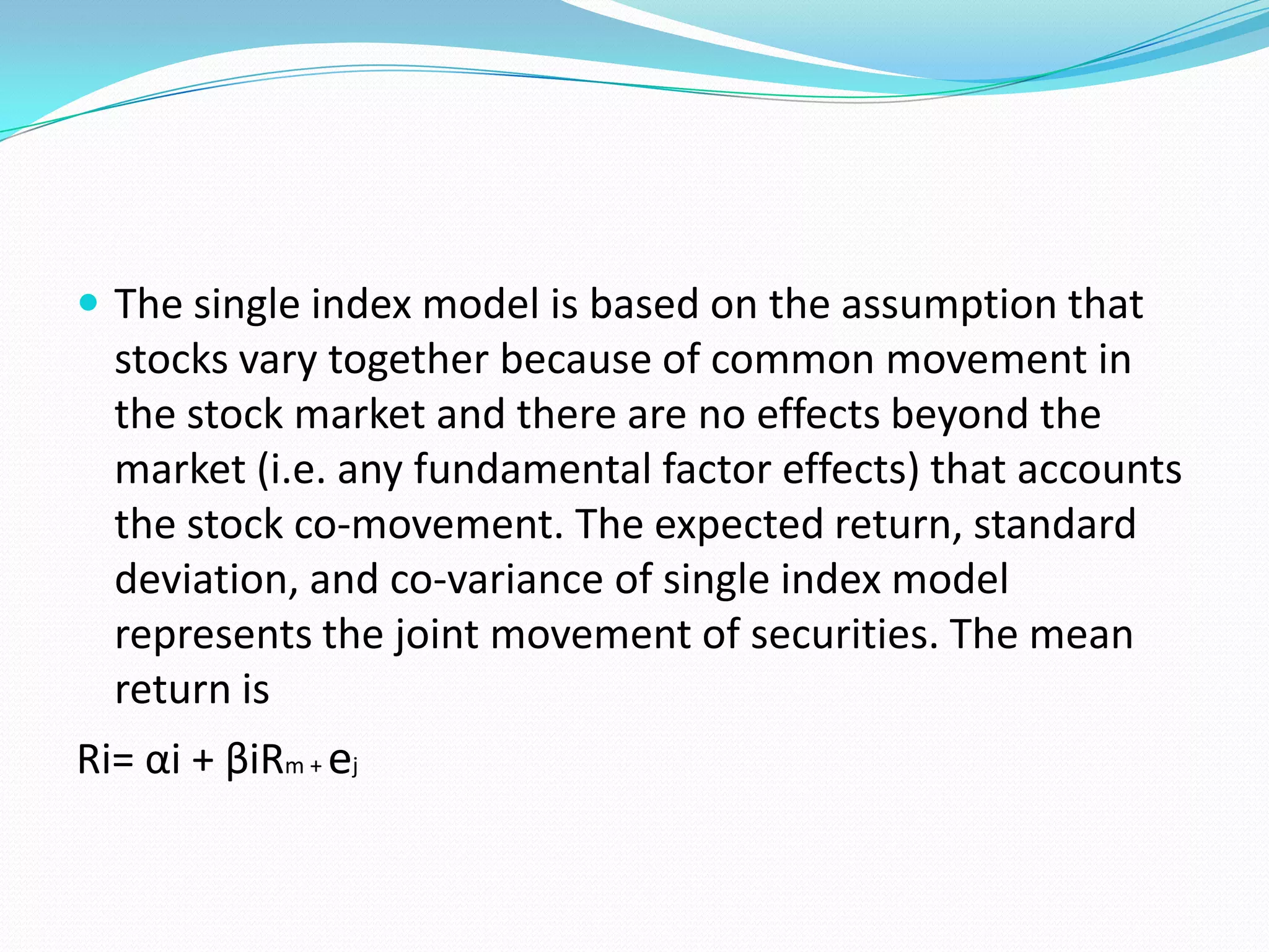  The single index model is based on the assumption that
  stocks vary together because of common movement in
  the stock market and there are no effects beyond the
  market (i.e. any fundamental factor effects) that accounts
  the stock co-movement. The expected return, standard
  deviation, and co-variance of single index model
  represents the joint movement of securities. The mean
  return is
Ri= αi + βiRm + ej
 