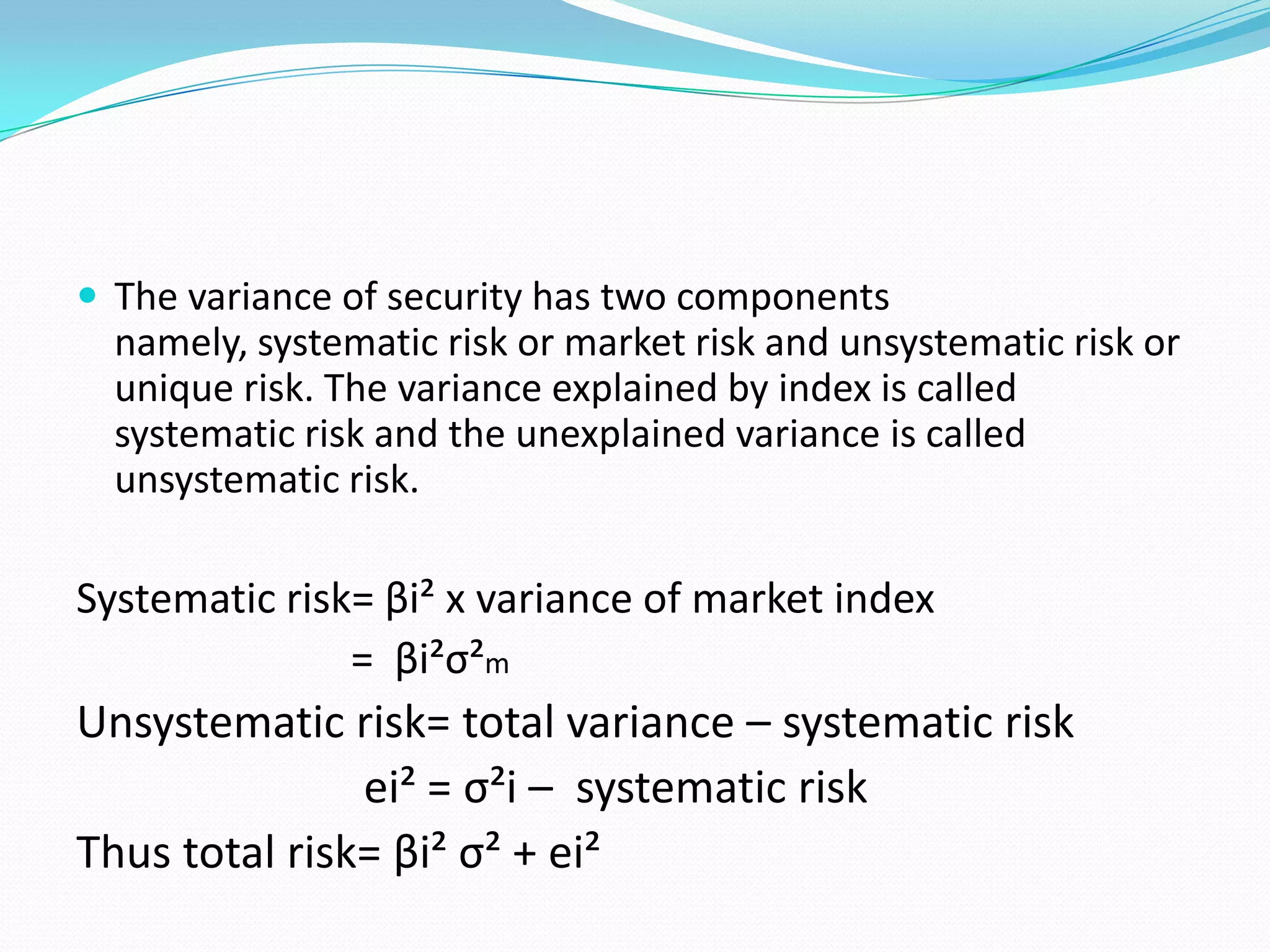  The variance of security has two components
  namely, systematic risk or market risk and unsystematic risk or
  unique risk. The variance explained by index is called
  systematic risk and the unexplained variance is called
  unsystematic risk.

Systematic risk= βi² x variance of market index
               = βi²σ²m
Unsystematic risk= total variance – systematic risk
               ei² = σ²i – systematic risk
Thus total risk= βi² σ² + ei²
 