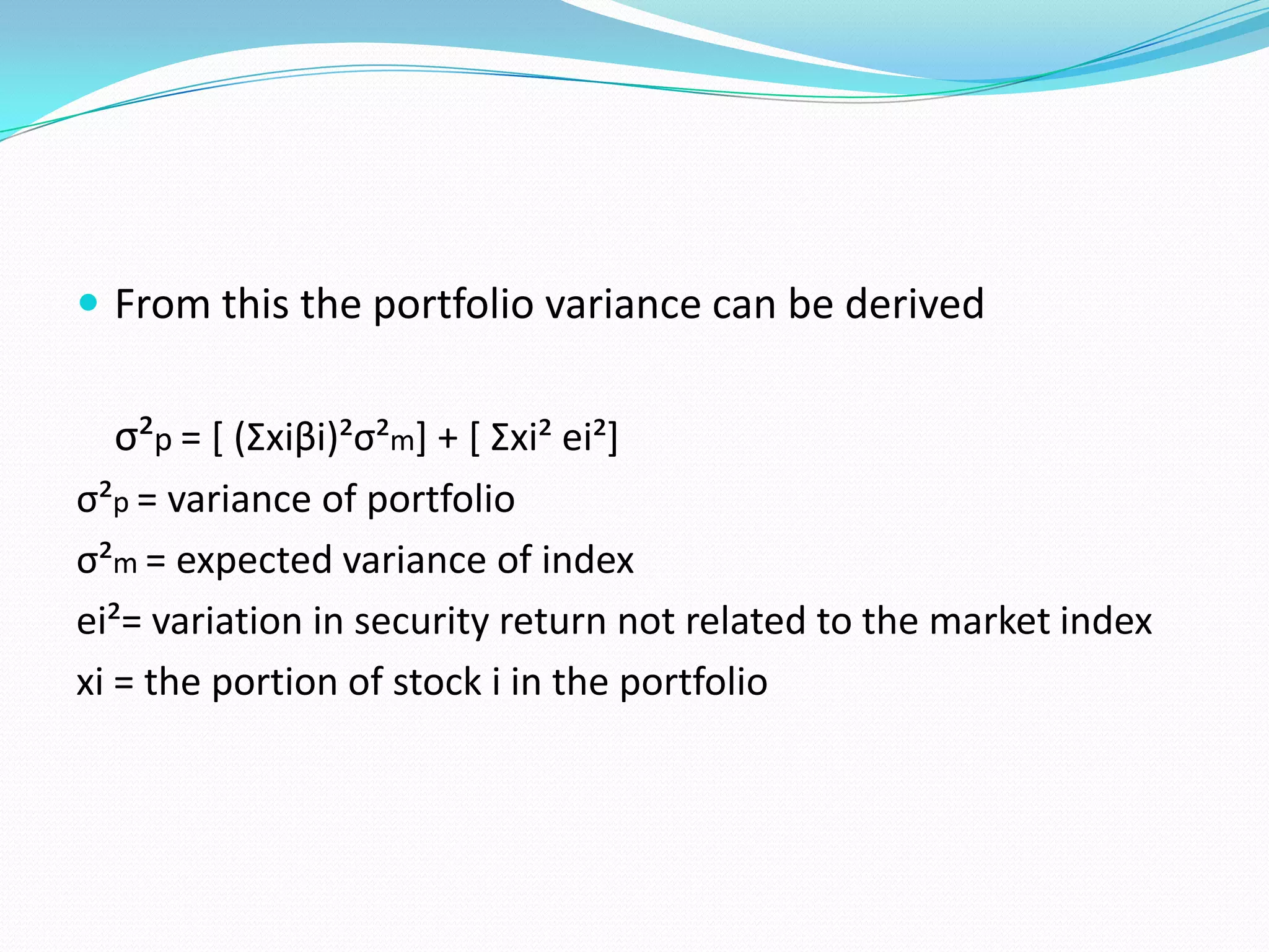  From this the portfolio variance can be derived


  σ²p = [ (Σxiβi)²σ²m] + [ Σxi² ei²]
σ²p = variance of portfolio
σ²m = expected variance of index
ei²= variation in security return not related to the market index
xi = the portion of stock i in the portfolio
 