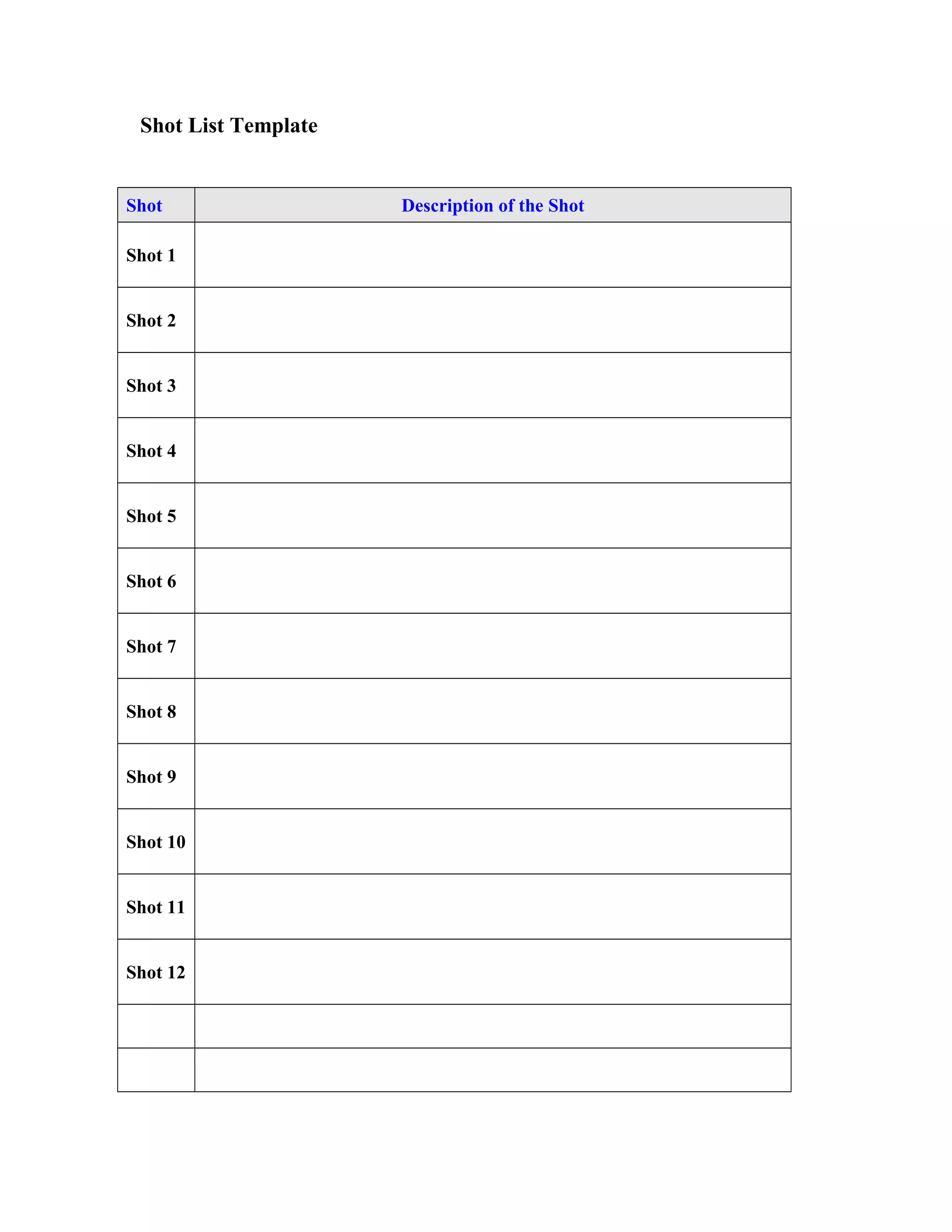 Shot List Template
Shot Description of the Shot
Shot 1
Shot 2
Shot 3
Shot 4
Shot 5
Shot 6
Shot 7
Shot 8
Shot 9
Shot 10
Shot 11
Shot 12
