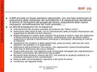 SISTEMI INFORMATIVI D’AZIENDA

                                                                                                                BSP (4)

                                   Il BSP prevede un flusso operativo sequenziale, con una fase preliminare di
                                    acquisizione delle indicazioni del committente e di preparazione dell'attività
                                    in termini di formazione del gruppo del lavoro, acquisizione delle risorse
                                    necessarie, sensibilizzazione dei livelli aziendali, ...
                                   Le attività proseguono con la sequenza:
                                        Individuazione dei processi aziendali ed evidenza dei "fattori critici";
                                        Definizione delle classi di dati, con la individuazione delle principali informazioni che
                                         supportano le attività e le loro relazioni;
                                        Rappresentazione e analisi delle relazioni tra processi e sistemi, fase che costituisce
                                         la parte centrale di tutta la fase di analisi, evidenziando come gli attuali sistemi
                                         supportino le attività e identificando mancanze e ridondanze. attraverso la matrice
                                         di relazione
                                        Valutazione dei problemi e delle opportunità, ossia revisione, alla luce dei nuovi
                                         elementi, dei problemi e le opportunità
                                        Definizione dell'architettura informativa, che rappresenta il passo fondamentale
                                         della fase di definizione del nuovo sistema.
                                        Esame delle priorità, che stabilisce quali componenti sviluppare più urgentemente e
                                         pertanto contribuisce alla definizione dei progetti
                                        Revisione delle strutture relative alle ICT, che analizza le strutture esistenti e le
                                         eventuali necessità di loro cambiamento
                                        Stesura delle raccomandazioni operative e del piano di azione
                                        Confezione del rapporto finale

                                                                     dott. ing. Francesco Guerra                             11
                                                                            a.a. 2009/2010
       3
 