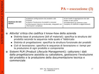 SISTEMI INFORMATIVI D’AZIENDA

                                                                                                           PA – esecuzione (3)

                                                         Definire configurazione dei prodotti e dei             Vari livelli di aggregazione dei dati
                                                        processi                                                 Basi di dati grandi
                                    Gestione dei dati    Gestire l’evoluzione di prodotti e processi            Problematica la coerenza cross-
                                    tecnici
                                                         Informazioni interne e strutturate, integrabili con   company di codifiche e aggiornamenti
                                                        informazioni complesse




                                    Attivita’ critica che codifica il know-how della azienda
                                          Distinta base di produzione (bill of material): specifica la struttura del
                                           prodotto secondo la sequenza nella quale e’ fabbricato
                                          Distinta di progettazione: specifica la struttura funzionale dei prodotti
                                          Cicli di lavorazione: specifica le sequenze di lavorazione e i tempi per
                                           la produzione di ogni prodotto e componente
                                    Sistemi PLM (Product Lifecycle Management): catturano i dati
                                     dalla progettazione assistita su calcolatore, gestiscono l’evoluzione
                                     del prodotto e la produzione della documentazione tecnica e
                                     commerciale


                                                                            dott. ing. Francesco Guerra                                                   17
                                                                                   a.a. 2009/2010
       3
 