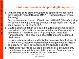 SISTEMI INFORMATIVI D’AZIENDA

                                          L’informatizzazione del portafoglio operativo
                                   Inizialmente sono state sviluppate le applicazioni operative
                                    delle aziende manufatturiere (MRP – Materials Requirement
                                    Planning)
                                   Successivamente si sono diffusi i pacchetti MRP (Manufacturing
                                    Resource Planning o MRP II) che nella meta’ degli anni ’90 si
                                    sono evoluti nei pacchetti ERP.
                                   L’automazione di fabbrica e quindi l’automazione fisica delle
                                    operazioni e informatica a supporto della pianificazione delle
                                    operazioni e’ l’obiettivo del CIM (Computer Integrated
                                    Manufacturing), che non e’ un pacchetto ma uno schema di
                                    riferimento.
                                   La crescente attenzione al cliente ha permesso l’evoluzione di
                                    sistemi CRM (Customer Relationship Management) finalizzati
                                    ad abbattere i costi di transazione tra azienda e cliente
                                   Internet ha favorito lo sviluppo di sistemi di e-procurement,
                                    che informatizzano il buyside delle imprese. Possono essere
                                    considerati come estensioni di pacchetti ERP
                                                         dott. ing. Francesco Guerra         20
                                                                a.a. 2009/2010
       3
 