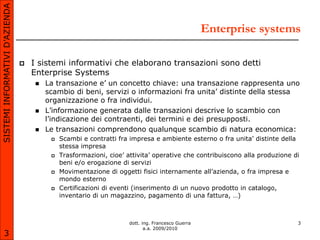 SISTEMI INFORMATIVI D’AZIENDA

                                                                                                   Enterprise systems

                                   I sistemi informativi che elaborano transazioni sono detti
                                    Enterprise Systems
                                        La transazione e’ un concetto chiave: una transazione rappresenta uno
                                         scambio di beni, servizi o informazioni fra unita’ distinte della stessa
                                         organizzazione o fra individui.
                                        L’informazione generata dalle transazioni descrive lo scambio con
                                         l’indicazione dei contraenti, dei termini e dei presupposti.
                                        Le transazioni comprendono qualunque scambio di natura economica:
                                             Scambi e contratti fra impresa e ambiente esterno o fra unita’ distinte della
                                              stessa impresa
                                             Trasformazioni, cioe’ attivita’ operative che contribuiscono alla produzione di
                                              beni e/o erogazione di servizi
                                             Movimentazione di oggetti fisici internamente all’azienda, o fra impresa e
                                              mondo esterno
                                             Certificazioni di eventi (inserimento di un nuovo prodotto in catalogo,
                                              inventario di un magazzino, pagamento di una fattura, …)



                                                                     dott. ing. Francesco Guerra                            3
                                                                            a.a. 2009/2010
       3
 