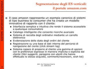 SISTEMI INFORMATIVI D’AZIENDA
                                                            Segmentazione degli ES verticali:
                                                                     il portale amazon.com

                                   Il caso amazon rappresenta un esempio canonico di sistemi
                                    di tipo business to consumer che ha creato un modello
                                    innovativo di rapporto con il cliente:
                                       Interfaccia semplice e intuitiva che rende il sistema accessibile
                                        a qualunque consumatore
                                       Catalogo intelligente che consente ricerche avanzate
                                       Sistema di raccolta degli ordinativi mediante un carrello
                                        elettronico
                                       Evidenziazione dello stato degli ordini del cliente
                                       Registrazione su una base di dati interna del percorso di
                                        navigazione del ciente (click stream log)
                                       Sistema capace di proporre al cliente una gamma di opzioni
                                        con le preferenze espresse in maniera implicita o esplicita dal
                                        cliente (libri suggeriti, paragone con utenti che hanno
                                        effettuato lo stesso acquisto, commenti/recensioni, wish list)


                                                             dott. ing. Francesco Guerra                31
                                                                    a.a. 2009/2010
       3
 