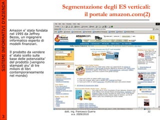 SISTEMI INFORMATIVI D’AZIENDA
                                                           Segmentazione degli ES verticali:
                                                                  il portale amazon.com(2)

                                Amazon e’ stata fondata
                                nel 1995 da Jeffrey
                                Bezos, un ingegnere
                                informatico esperto di
                                modelli finanziari.

                                Il prodotto da vendere
                                e’ stato scelto sulla
                                base delle potenzialita’
                                del prodotto (vengono
                                stampati piu’ di tre
                                milioni di libri
                                contemporaneamente
                                nel mondo)




                                                           dott. ing. Francesco Guerra    32
                                                                  a.a. 2009/2010
       3
 